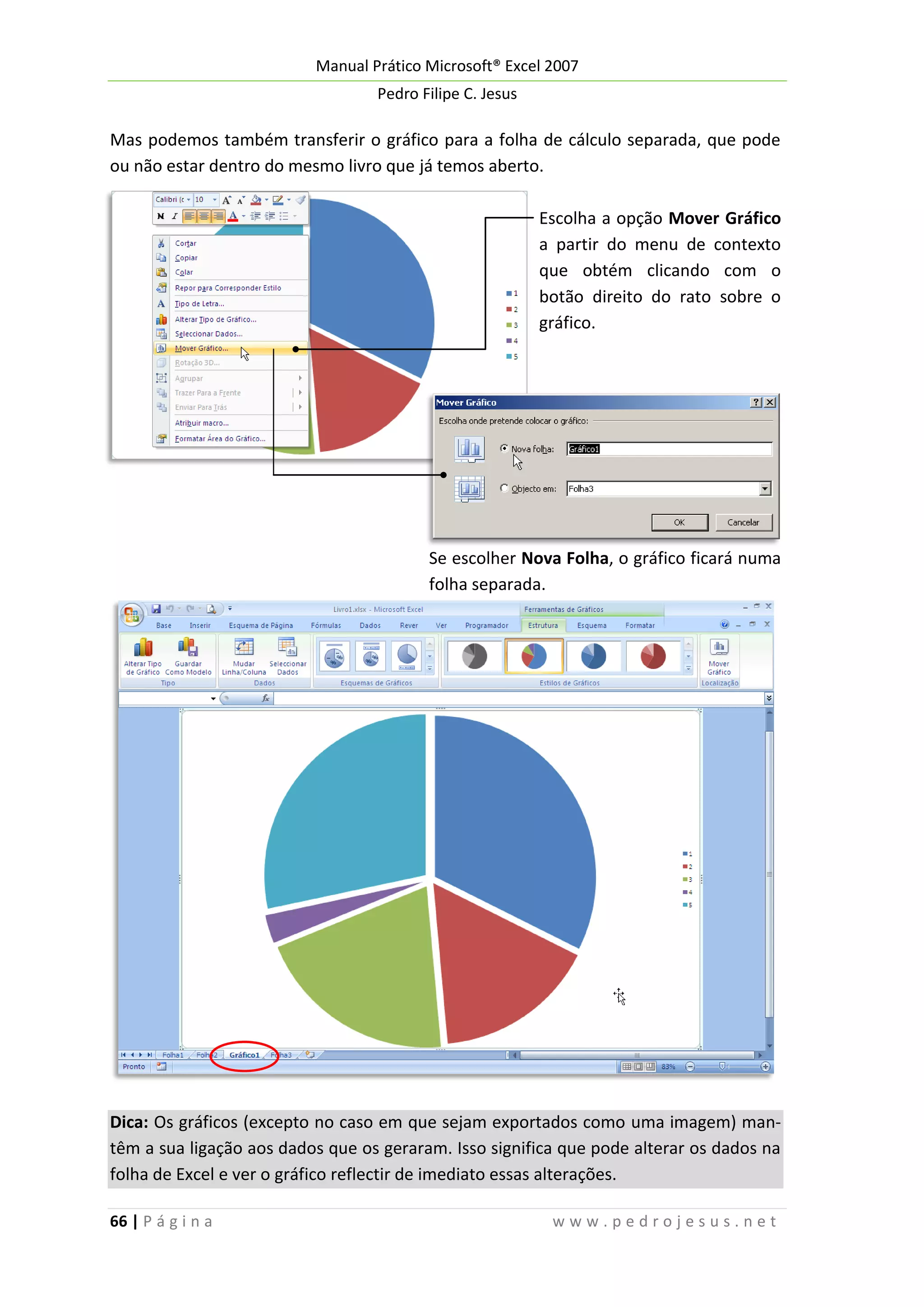 Manual Prático Microsoft® Excel 2007
Pedro Filipe C. Jesus

Mas podemos também transferir o gráfico para a folha de cálculo separada, que pode
ou não estar dentro do mesmo livro que já temos aberto.
Escolha a opção Mover Gráfico
a partir do menu de contexto
que obtém clicando com o
botão direito do rato sobre o
gráfico.

Se escolher Nova Folha, o gráfico ficará numa
folha separada.

Dica: Os gráficos (excepto no caso em que sejam exportados como uma imagem) mantêm a sua ligação aos dados que os geraram. Isso significa que pode alterar os dados na
folha de Excel e ver o gráfico reflectir de imediato essas alterações.
66 | P á g i n a

www.pedrojesus.net

 