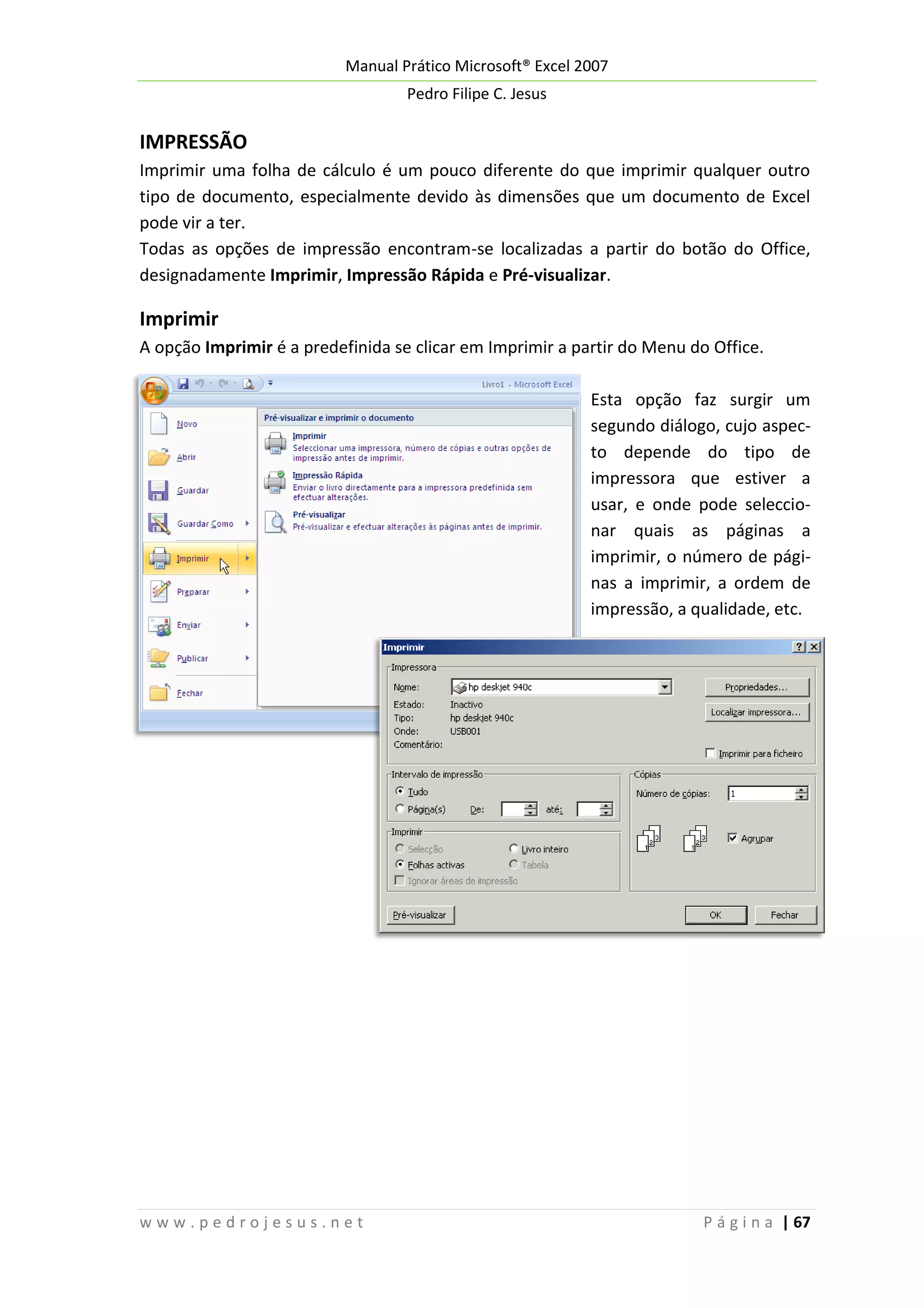 Manual Prático Microsoft® Excel 2007
Pedro Filipe C. Jesus

IMPRESSÃO
Imprimir uma folha de cálculo é um pouco diferente do que imprimir qualquer outro
tipo de documento, especialmente devido às dimensões que um documento de Excel
pode vir a ter.
Todas as opções de impressão encontram-se localizadas a partir do botão do Office,
designadamente Imprimir, Impressão Rápida e Pré-visualizar.

Imprimir
A opção Imprimir é a predefinida se clicar em Imprimir a partir do Menu do Office.
Esta opção faz surgir um
segundo diálogo, cujo aspecto depende do tipo de
impressora que estiver a
usar, e onde pode seleccionar quais as páginas a
imprimir, o número de páginas a imprimir, a ordem de
impressão, a qualidade, etc.

www.pedrojesus.net

P á g i n a | 67

 