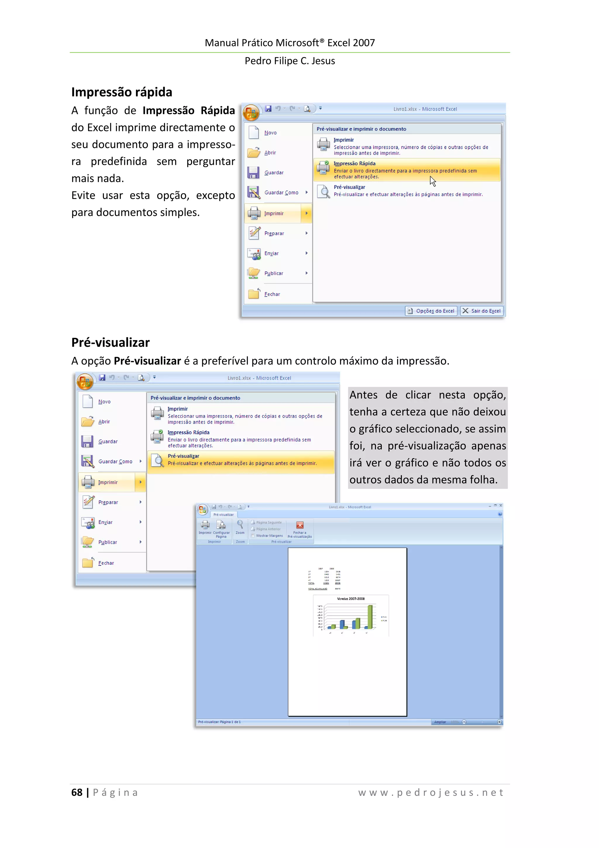 Manual Prático Microsoft® Excel 2007
Pedro Filipe C. Jesus

Impressão rápida
A função de Impressão Rápida
do Excel imprime directamente o
seu documento para a impressora predefinida sem perguntar
mais nada.
Evite usar esta opção, excepto
para documentos simples.

Pré-visualizar
A opção Pré-visualizar é a preferível para um controlo máximo da impressão.
Antes de clicar nesta opção,
tenha a certeza que não deixou
o gráfico seleccionado, se assim
foi, na pré-visualização apenas
irá ver o gráfico e não todos os
outros dados da mesma folha.

68 | P á g i n a

www.pedrojesus.net

 
