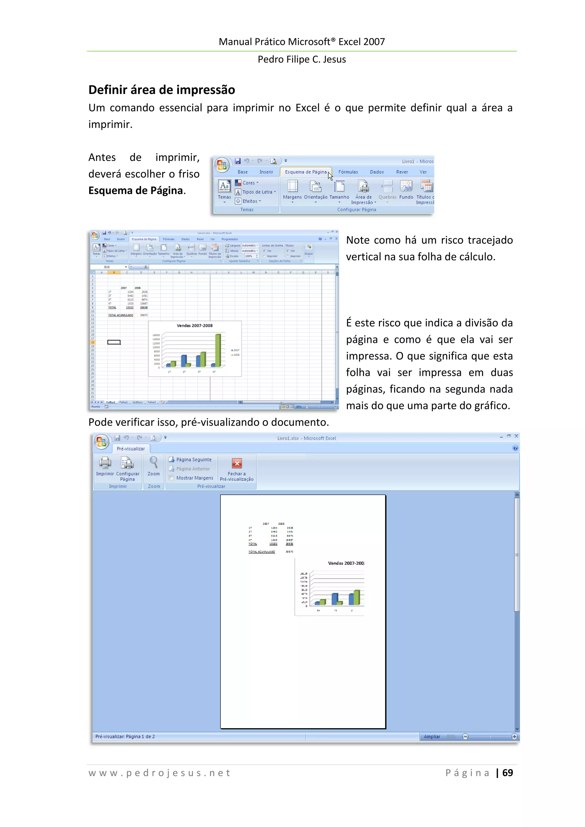 Manual Prático Microsoft® Excel 2007
Pedro Filipe C. Jesus

Definir área de impressão
Um comando essencial para imprimir no Excel é o que permite definir qual a área a
imprimir.
Antes de imprimir,
deverá escolher o friso
Esquema de Página.

Note como há um risco tracejado
vertical na sua folha de cálculo.

É este risco que indica a divisão da
página e como é que ela vai ser
impressa. O que significa que esta
folha vai ser impressa em duas
páginas, ficando na segunda nada
mais do que uma parte do gráfico.
Pode verificar isso, pré-visualizando o documento.

www.pedrojesus.net

P á g i n a | 69

 