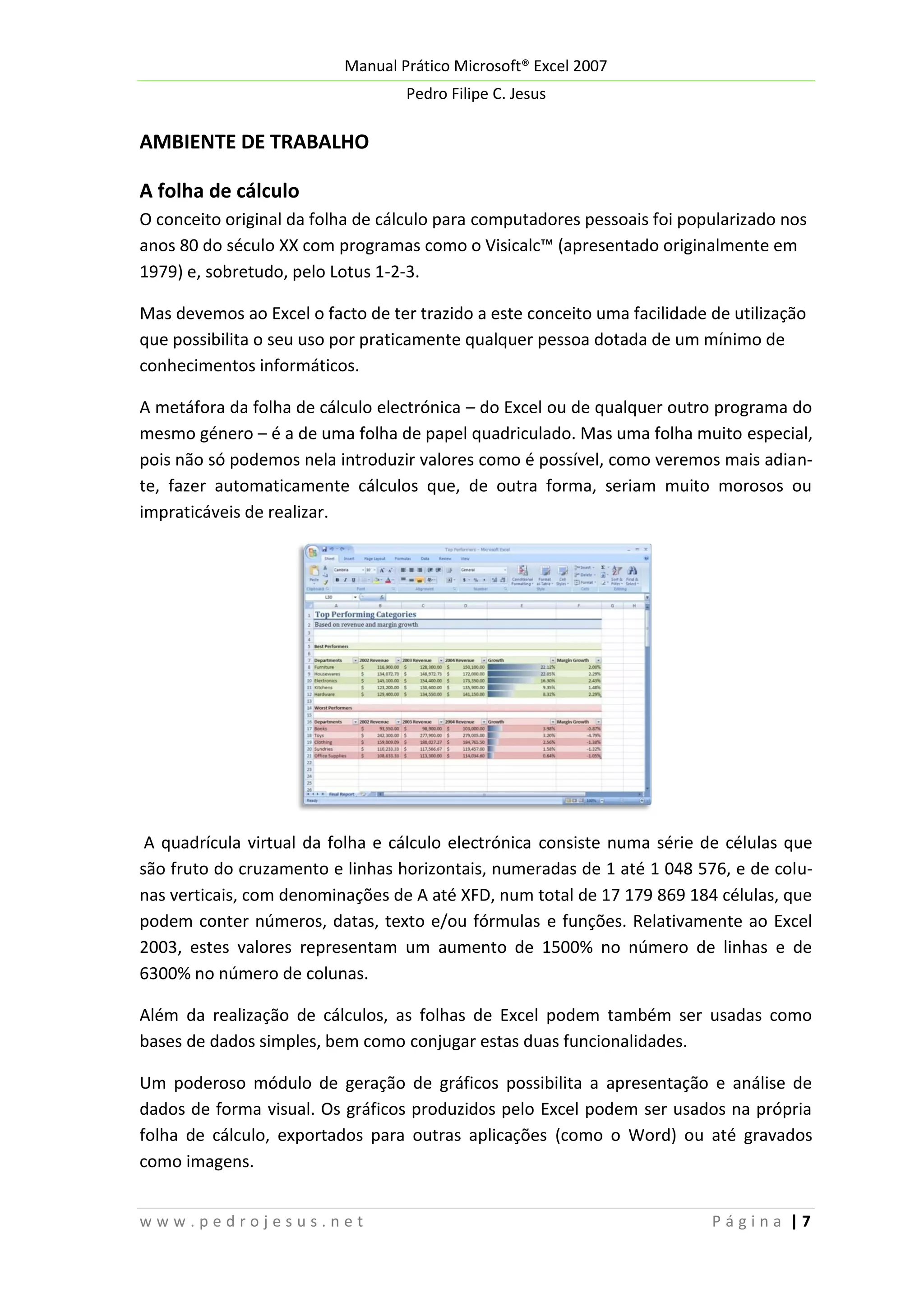Manual Prático Microsoft® Excel 2007
Pedro Filipe C. Jesus

AMBIENTE DE TRABALHO
A folha de cálculo
O conceito original da folha de cálculo para computadores pessoais foi popularizado nos
anos 80 do século XX com programas como o Visicalc™ (apresentado originalmente em
1979) e, sobretudo, pelo Lotus 1-2-3.
Mas devemos ao Excel o facto de ter trazido a este conceito uma facilidade de utilização
que possibilita o seu uso por praticamente qualquer pessoa dotada de um mínimo de
conhecimentos informáticos.
A metáfora da folha de cálculo electrónica – do Excel ou de qualquer outro programa do
mesmo género – é a de uma folha de papel quadriculado. Mas uma folha muito especial,
pois não só podemos nela introduzir valores como é possível, como veremos mais adiante, fazer automaticamente cálculos que, de outra forma, seriam muito morosos ou
impraticáveis de realizar.

A quadrícula virtual da folha e cálculo electrónica consiste numa série de células que
são fruto do cruzamento e linhas horizontais, numeradas de 1 até 1 048 576, e de colunas verticais, com denominações de A até XFD, num total de 17 179 869 184 células, que
podem conter números, datas, texto e/ou fórmulas e funções. Relativamente ao Excel
2003, estes valores representam um aumento de 1500% no número de linhas e de
6300% no número de colunas.
Além da realização de cálculos, as folhas de Excel podem também ser usadas como
bases de dados simples, bem como conjugar estas duas funcionalidades.
Um poderoso módulo de geração de gráficos possibilita a apresentação e análise de
dados de forma visual. Os gráficos produzidos pelo Excel podem ser usados na própria
folha de cálculo, exportados para outras aplicações (como o Word) ou até gravados
como imagens.
www.pedrojesus.net

Página |7

 