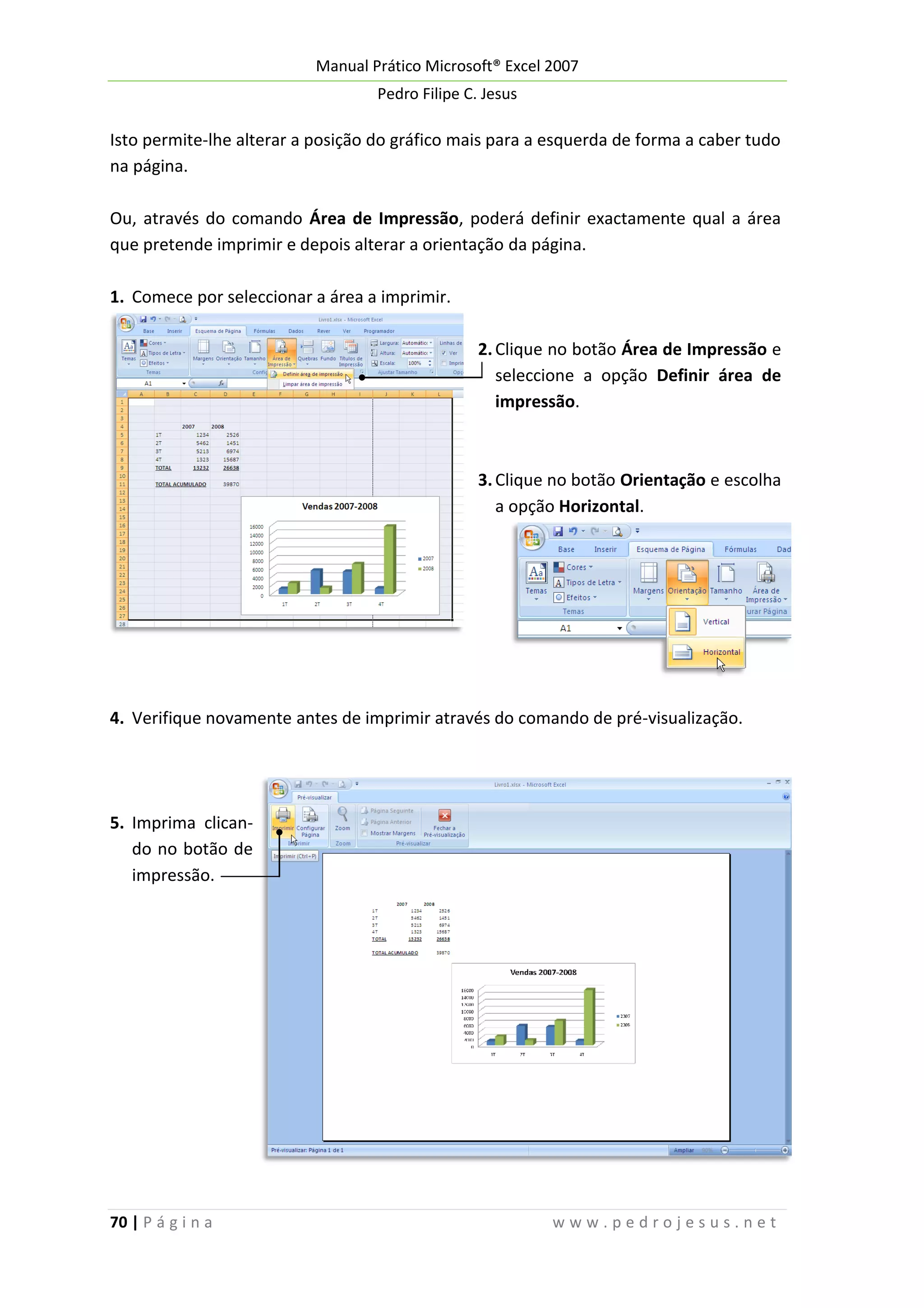 Manual Prático Microsoft® Excel 2007
Pedro Filipe C. Jesus

Isto permite-lhe alterar a posição do gráfico mais para a esquerda de forma a caber tudo
na página.
Ou, através do comando Área de Impressão, poderá definir exactamente qual a área
que pretende imprimir e depois alterar a orientação da página.
1. Comece por seleccionar a área a imprimir.
2. Clique no botão Área de Impressão e
seleccione a opção Definir área de
impressão.

3. Clique no botão Orientação e escolha
a opção Horizontal.

4. Verifique novamente antes de imprimir através do comando de pré-visualização.

5. Imprima clicando no botão de
impressão.

70 | P á g i n a

www.pedrojesus.net

 