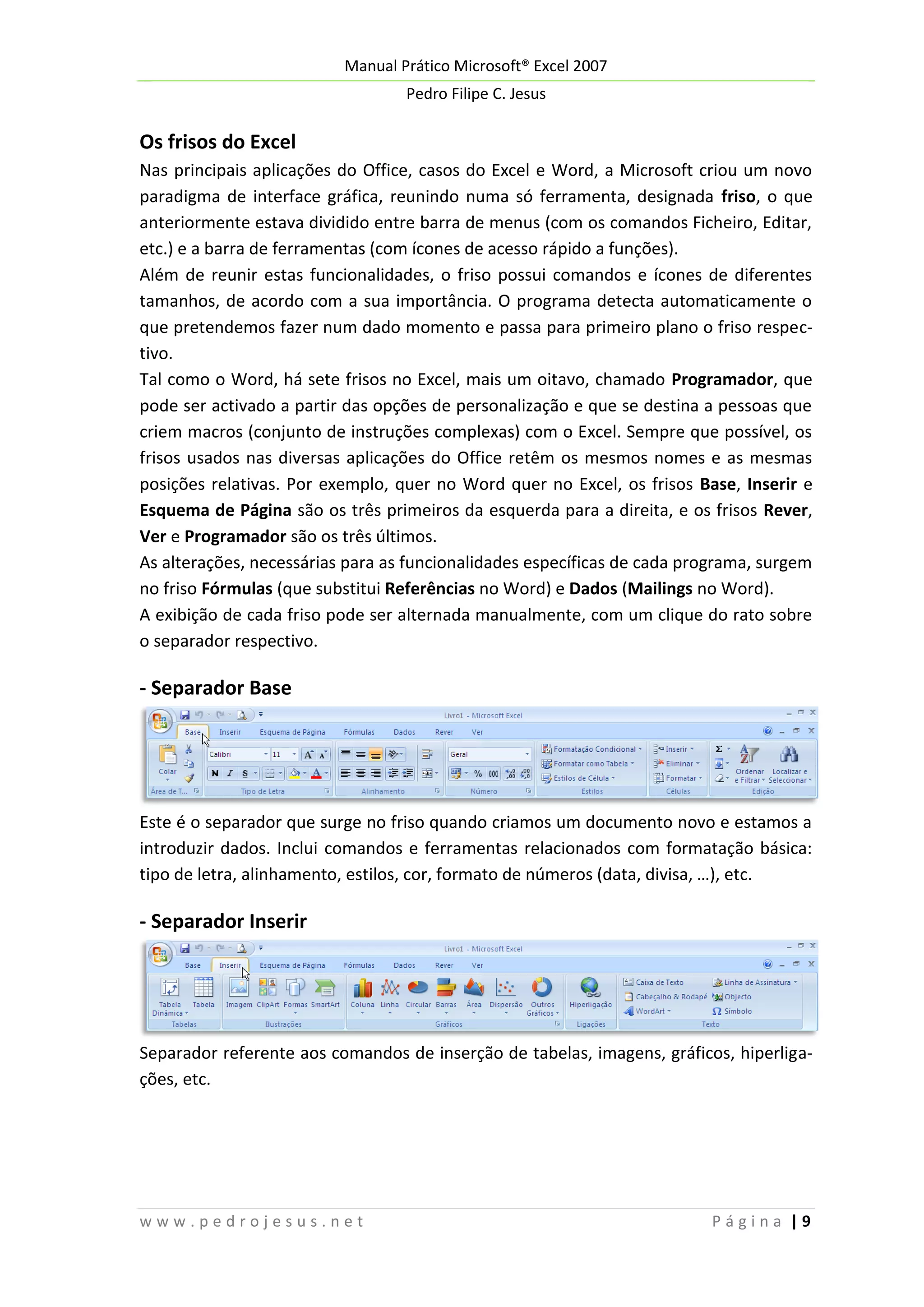 Manual Prático Microsoft® Excel 2007
Pedro Filipe C. Jesus

Os frisos do Excel
Nas principais aplicações do Office, casos do Excel e Word, a Microsoft criou um novo
paradigma de interface gráfica, reunindo numa só ferramenta, designada friso, o que
anteriormente estava dividido entre barra de menus (com os comandos Ficheiro, Editar,
etc.) e a barra de ferramentas (com ícones de acesso rápido a funções).
Além de reunir estas funcionalidades, o friso possui comandos e ícones de diferentes
tamanhos, de acordo com a sua importância. O programa detecta automaticamente o
que pretendemos fazer num dado momento e passa para primeiro plano o friso respectivo.
Tal como o Word, há sete frisos no Excel, mais um oitavo, chamado Programador, que
pode ser activado a partir das opções de personalização e que se destina a pessoas que
criem macros (conjunto de instruções complexas) com o Excel. Sempre que possível, os
frisos usados nas diversas aplicações do Office retêm os mesmos nomes e as mesmas
posições relativas. Por exemplo, quer no Word quer no Excel, os frisos Base, Inserir e
Esquema de Página são os três primeiros da esquerda para a direita, e os frisos Rever,
Ver e Programador são os três últimos.
As alterações, necessárias para as funcionalidades específicas de cada programa, surgem
no friso Fórmulas (que substitui Referências no Word) e Dados (Mailings no Word).
A exibição de cada friso pode ser alternada manualmente, com um clique do rato sobre
o separador respectivo.

- Separador Base

Este é o separador que surge no friso quando criamos um documento novo e estamos a
introduzir dados. Inclui comandos e ferramentas relacionados com formatação básica:
tipo de letra, alinhamento, estilos, cor, formato de números (data, divisa, …), etc.

- Separador Inserir

Separador referente aos comandos de inserção de tabelas, imagens, gráficos, hiperligações, etc.

www.pedrojesus.net

Página |9

 