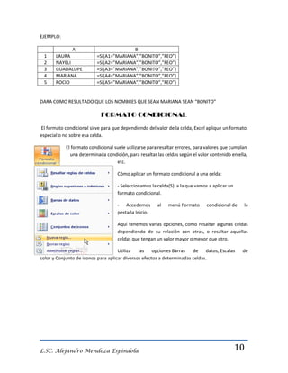 EJEMPLO:

1
2
3
4
5

A
LAURA
NAYELI
GUADALUPE
MARIANA
ROCIO

B
=SI(A1=”MARIANA”,”BONITO”,”FEO”)
=SI(A2=”MARIANA”,”BONITO”,”FEO”)
=SI(A3=”MARIANA”,”BONITO”,”FEO”)
=SI(A4=”MARIANA”,”BONITO”,”FEO”)
=SI(A5=”MARIANA”,”BONITO”,”FEO”)

DARA COMO RESULTADO QUE LOS NOMBRES QUE SEAN MARIANA SEAN “BONITO”

FORMATO CONDICIONAL
El formato condicional sirve para que dependiendo del valor de la celda, Excel aplique un formato
especial o no sobre esa celda.
El formato condicional suele utilizarse para resaltar errores, para valores que cumplan
una determinada condición, para resaltar las celdas según el valor contenido en ella,
etc.
Cómo aplicar un formato condicional a una celda:
- Seleccionamos la celda(S) a la que vamos a aplicar un
formato condicional.
- Accedemos
pestaña Inicio.

al

menú Formato

condicional de

la

Aquí tenemos varias opciones, como resaltar algunas celdas
dependiendo de su relación con otras, o resaltar aquellas
celdas que tengan un valor mayor o menor que otro.
Utiliza las opciones Barras de datos, Escalas
color y Conjunto de iconos para aplicar diversos efectos a determinadas celdas.

L.SC. Alejandro Mendoza Espindola

de

10

 