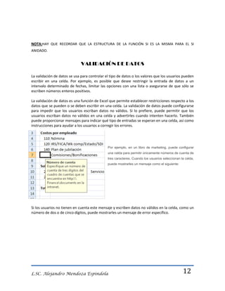 NOTA:HAY QUE RECORDAR QUE LA ESTRUCTURA DE LA FUNCIÓN SI ES LA MISMA PARA EL SI
ANIDADO.

VALIDACIÓN DE DATOS
La validación de datos se usa para controlar el tipo de datos o los valores que los usuarios pueden
escribir en una celda. Por ejemplo, es posible que desee restringir la entrada de datos a un
intervalo determinado de fechas, limitar las opciones con una lista o asegurarse de que sólo se
escriben números enteros positivos.
La validación de datos es una función de Excel que permite establecer restricciones respecto a los
datos que se pueden o se deben escribir en una celda. La validación de datos puede configurarse
para impedir que los usuarios escriban datos no válidos. Si lo prefiere, puede permitir que los
usuarios escriban datos no válidos en una celda y advertirles cuando intenten hacerlo. También
puede proporcionar mensajes para indicar qué tipo de entradas se esperan en una celda, así como
instrucciones para ayudar a los usuarios a corregir los errores.

Por ejemplo, en un libro de marketing, puede configurar
una celda para permitir únicamente números de cuenta de
tres caracteres. Cuando los usuarios seleccionan la celda,
puede mostrarles un mensaje como el siguiente:

Si los usuarios no tienen en cuenta este mensaje y escriben datos no válidos en la celda, como un
número de dos o de cinco dígitos, puede mostrarles un mensaje de error específico.

L.SC. Alejandro Mendoza Espindola

12

 
