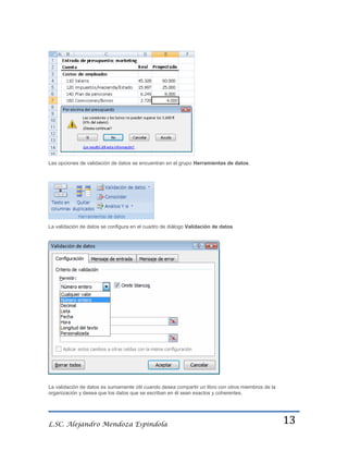 Las opciones de validación de datos se encuentran en el grupo Herramientas de datos.

La validación de datos se configura en el cuadro de diálogo Validación de datos

La validación de datos es sumamente útil cuando desea compartir un libro con otros miembros de la
organización y desea que los datos que se escriban en él sean exactos y coherentes.

L.SC. Alejandro Mendoza Espindola

13

 