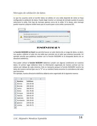 Mensajes de validación de datos
Lo que los usuarios verán al escribir datos no válidos en una celda depende de cómo se haya
configurado la validación de datos. Puede elegir mostrar un mensaje de entrada cuando el usuario
seleccione la celda. Este tipo de mensaje aparece cerca de la celda. Si lo desea, este mensaje
puede moverse y dejarse visible hasta que el usuario pase a otra celda o presione ESC.

FUNCIÓN BUSCAR V
La función BUSCARV en Excel nos permite buscar un valor dentro de un rango de datos, es decir,
nos ayuda a obtener el valor de una tabla que coincide con el valor que estamos buscando. Un
ejemplo sencillo que podemos resolver con la función BUSCARV es la búsqueda dentro de un
directorio telefónico.
Para poder utilizar la función BUSCARV debemos cumplir con algunas condiciones en nuestros
datos. En primer lugar debemos tener la información organizada de manera vertical con los
valores por debajo de cada columna. Esto es necesario porque la función BUSCARV recorre los
datos de manera vertical (por eso la “V” en su nombre) hasta encontrar la coincidencia del valor
que buscamos.
Por ejemplo, nuestro directorio telefónico debería estar organizado de la siguiente manera:

L.SC. Alejandro Mendoza Espindola

14

 