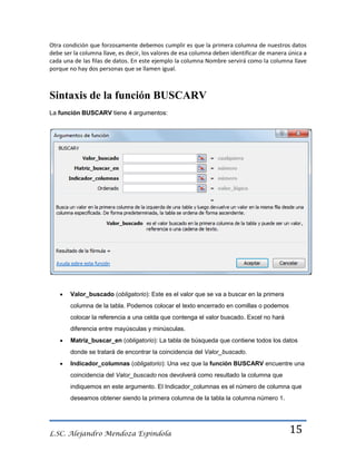 Otra condición que forzosamente debemos cumplir es que la primera columna de nuestros datos
debe ser la columna llave, es decir, los valores de esa columna deben identificar de manera única a
cada una de las filas de datos. En este ejemplo la columna Nombre servirá como la columna llave
porque no hay dos personas que se llamen igual.

Sintaxis de la función BUSCARV
La función BUSCARV tiene 4 argumentos:

Valor_buscado (obligatorio): Este es el valor que se va a buscar en la primera
columna de la tabla. Podemos colocar el texto encerrado en comillas o podemos
colocar la referencia a una celda que contenga el valor buscado. Excel no hará
diferencia entre mayúsculas y minúsculas.
Matriz_buscar_en (obligatorio): La tabla de búsqueda que contiene todos los datos
donde se tratará de encontrar la coincidencia del Valor_buscado.
Indicador_columnas (obligatorio): Una vez que la función BUSCARV encuentre una
coincidencia del Valor_buscado nos devolverá como resultado la columna que
indiquemos en este argumento. El Indicador_columnas es el número de columna que
deseamos obtener siendo la primera columna de la tabla la columna número 1.

L.SC. Alejandro Mendoza Espindola

15

 