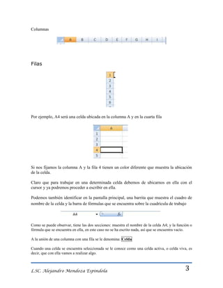 Columnas

Filas

Por ejemplo, A4 será una celda ubicada en la columna A y en la cuarta fila

Si nos fijamos la columna A y la fila 4 tienen un color diferente que muestra la ubicación
de la celda.
Claro que para trabajar en una determinada celda debemos de ubicarnos en ella con el
cursor y ya podremos proceder a escribir en ella.
Podemos también identificar en la pantalla principal, una barrita que muestra el cuadro de
nombre de la celda y la barra de fórmulas que se encuentra sobre la cuadrícula de trabajo

Como se puede observar, tiene las dos secciones: muestra el nombre de la celda A4; y la función o
fórmula que se encuentra en ella, en este caso no se ha escrito nada, así que se encuentra vacío.
A la unión de una columna con una fila se le denomina: Celda
Cuando una celda se encuentra seleccionada se le conoce como una celda activa, o celda viva, es
decir, que con ella vamos a realizar algo.

L.SC. Alejandro Mendoza Espindola

3

 