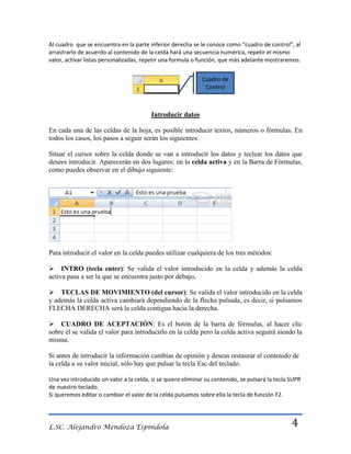 Al cuadro que se encuentra en la parte inferior derecha se le conoce como “cuadro de control”, al
arrastrarlo de acuerdo al contenido de la celda hará una secuencia numérica, repetir el mismo
valor, activar listas personalizadas, repetir una formula o función, que más adelante mostraremos.
Cuadro de
Control

Introducir datos
En cada una de las celdas de la hoja, es posible introducir textos, números o fórmulas. En
todos los casos, los pasos a seguir serán los siguientes:
Situar el cursor sobre la celda donde se van a introducir los datos y teclear los datos que
desees introducir. Aparecerán en dos lugares: en la celda activa y en la Barra de Fórmulas,
como puedes observar en el dibujo siguiente:

Para introducir el valor en la celda puedes utilizar cualquiera de los tres métodos:
INTRO (tecla enter): Se valida el valor introducido en la celda y además la celda
activa pasa a ser la que se encuentra justo por debajo.
TECLAS DE MOVIMIENTO (del cursor): Se valida el valor introducido en la celda
y además la celda activa cambiará dependiendo de la flecha pulsada, es decir, si pulsamos
FLECHA DERECHA será la celda contigua hacia la derecha.
CUADRO DE ACEPTACIÓN: Es el botón de la barra de fórmulas, al hacer clic
sobre él se valida el valor para introducirlo en la celda pero la celda activa seguirá siendo la
misma.
Si antes de introducir la información cambias de opinión y deseas restaurar el contenido de
la celda a su valor inicial, sólo hay que pulsar la tecla Esc del teclado.
Una vez introducido un valor a la celda, si se quiere eliminar su contenido, se pulsará la tecla SUPR
de nuestro teclado.
Si queremos editar o cambiar el valor de la celda pulsamos sobre ella la tecla de función F2.

L.SC. Alejandro Mendoza Espindola

4

 