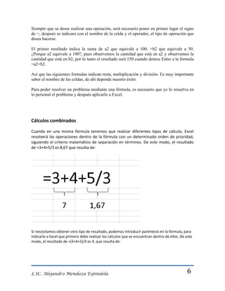 Siempre que se desee realizar una operación, será necesario poner en primer lugar el signo
de =, después se indicara con el nombre de la celda y el operador, el tipo de operación que
desea hacerse.
El primer resultado indica la suma de a2 que equivale a 100, +b2 que equivale a 50.
¿Porque a2 equivale a 100?, pues observemos la cantidad que está en a2 y observemos la
cantidad que está en b2, por lo tanto el resultado será 150 cuando demos Enter a la formula
=a2+b2.
Así que las siguientes formulas indican resta, multiplicación y división. Es muy importante
saber el nombre de las celdas, de ahí depende nuestro éxito.
Para poder resolver un problema mediante una fórmula, es necesario que yo lo resuelva en
lo personal el problema y después aplicarlo a Excel.

Cálculos combinados
Cuando en una misma fórmula tenemos que realizar diferentes tipos de cálculo, Excel
resolverá las operaciones dentro de la fórmula con un determinado orden de prioridad,
siguiendo el criterio matemático de separación en términos. De este modo, el resultado
de =3+4+5/3 es 8,67 que resulta de:

Si necesitamos obtener otro tipo de resultado, podemos introducir paréntesis en la fórmula, para
indicarle a Excel que primero debe realizar los cálculos que se encuentran dentro de ellos. De este
modo, el resultado de =(3+4+5)/3 es 4, que resulta de:

L.SC. Alejandro Mendoza Espindola

6

 