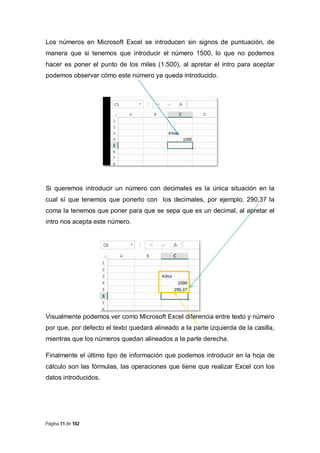 Los números en Microsoft Excel se introducen sin signos de puntuación, de
manera que si tenemos que introducir el número 1500, lo que no podemos
hacer es poner el punto de los miles (1.500), al apretar el intro para aceptar
podemos observar cómo este número ya queda introducido.

Si queremos introducir un número con decimales es la única situación en la
cual sí que tenemos que ponerlo con los decimales, por ejemplo, 290,37 la
coma la tenemos que poner para que se sepa que es un decimal, al apretar el
intro nos acepta este número.

Visualmente podemos ver como Microsoft Excel diferencia entre texto y número
por que, por defecto el texto quedará alineado a la parte izquierda de la casilla,
mientras que los números quedan alineados a la parte derecha.
Finalmente el último tipo de información que podemos introducir en la hoja de
cálculo son las fórmulas, las operaciones que tiene que realizar Excel con los
datos introducidos.

Página 11 de 102

 