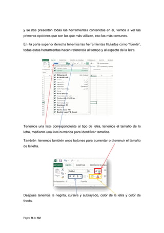y se nos presentan todas las herramientas contenidas en él, vamos a ver las
primeras opciones que son las que más utilizan, eso las más comunes.
En la parte superior derecha tenemos las herramientas tituladas como “fuente”,
todas estas herramientas hacen referencia al tiempo y al aspecto de la letra.

Tenemos una lista correspondiente al tipo de letra, tenemos el tamaño de la
letra, mediante una lista numérica para identificar tamaños.
También tenemos también unos botones para aumentar o disminuir el tamaño
de la letra.

Después tenemos la negrita, cursiva y subrayado, color de la letra y color de
fondo.

Página 16 de 102

 