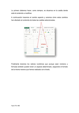 Lo primero debemos hacer, como siempre, es situarnos en la casilla donde
está el contenido a modificar.
A continuación hacemos el cambio aspecto y veremos cómo estos cambios
han afectado al contenido de todas las casillas seleccionadas.

Finalmente tenemos los valores numéricos que aunque sean números y
fórmulas también pueden tener un aspecto determinado, asignando el formato
de la misma manera que hemos realizado con el texto.

Página 17 de 102

 