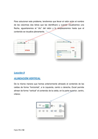 Para solucionar este problema, tendremos que llevar el ratón entre el nombre
de las columnas (las letras que las identifican) y cuando visualicemos una
flecha, aguantaremos el “clic” del ratón y lo desplazaremos hasta que el
contenido se visualice plenamente.

Lección 8
ALINEACIÓN VERTICAL
De la misma manera que hemos anteriormente alineado el contenido de las
celdas de forma “horizontal”, a la izquierda, centro o derecha, Excel permite
alinear de forma “vertical” el contenido de la celda, en la parte superior, centro,
inferior.

Página 19 de 102

 