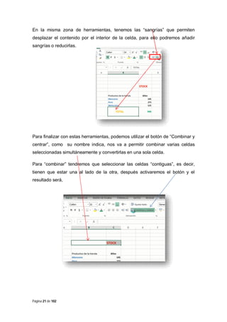En la misma zona de herramientas, tenemos las “sangrías” que permiten
desplazar el contenido por el interior de la celda, para ello podremos añadir
sangrías o reducirlas.

Para finalizar con estas herramientas, podemos utilizar el botón de “Combinar y
centrar”, como su nombre indica, nos va a permitir combinar varias celdas
seleccionadas simultáneamente y convertirlas en una sola celda.
Para “combinar” tendremos que seleccionar las celdas “contiguas”, es decir,
tienen que estar una al lado de la otra, después activaremos el botón y el
resultado será,

Página 21 de 102

 