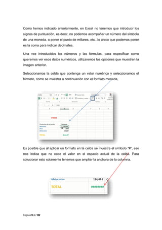 Como hemos indicado anteriormente, en Excel no tenemos que introducir los
signos de puntuación, es decir, no podemos acompañar un número del símbolo
de una moneda, o poner el punto de millares, etc., lo único que podemos poner
es la coma para indicar decimales.
Una vez introducidos los números y las formulas, para especificar como
queremos ver esos datos numéricos, utilizaremos las opciones que muestran la
imagen anterior.
Seleccionamos la celda que contenga un valor numérico y seleccionamos el
formato, como se muestra a continuación con el formato moneda,

Es posible que al aplicar un formato en la celda se muestre el símbolo “#”, eso
nos indica que no cabe el valor en el espacio actual de la celda. Para
solucionar esto solamente tenemos que ampliar la anchura de la columna.

Página 23 de 102

 