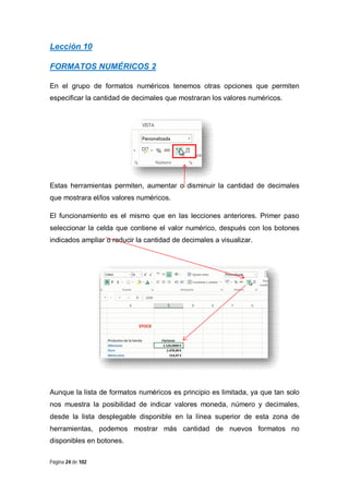 Lección 10
FORMATOS NUMÉRICOS 2
En el grupo de formatos numéricos tenemos otras opciones que permiten
especificar la cantidad de decimales que mostraran los valores numéricos.

Estas herramientas permiten, aumentar o disminuir la cantidad de decimales
que mostrara el/los valores numéricos.
El funcionamiento es el mismo que en las lecciones anteriores. Primer paso
seleccionar la celda que contiene el valor numérico, después con los botones
indicados ampliar o reducir la cantidad de decimales a visualizar.

Aunque la lista de formatos numéricos es principio es limitada, ya que tan solo
nos muestra la posibilidad de indicar valores moneda, número y decimales,
desde la lista desplegable disponible en la línea superior de esta zona de
herramientas, podemos mostrar más cantidad de nuevos formatos no
disponibles en botones.
Página 24 de 102

 
