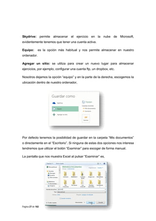 Skydrive:

permite

almacenar

el ejercicio

en la

nube

de

Microsoft,

evidentemente tenemos que tener una cuenta activa.
Equipo:

es la opción más habitual y nos permite almacenar en nuestro

ordenador.
Agregar un sitio: se utiliza para crear un nuevo lugar para almacenar
ejercicios, por ejemplo, configurar una cuenta ftp, un dropbox, etc.
Nosotros dejamos la opción “equipo” y en la parte de la derecha, escogemos la
ubicación dentro de nuestro ordenador,

Por defecto tenemos la posibilidad de guardar en la carpeta “Mis documentos”
o directamente en el “Escritorio”. Si ninguna de estas dos opciones nos interesa
tendremos que utilizar el botón “Examinar” para escoger de forma manual.
La pantalla que nos muestra Excel al pulsar “Examinar” es,

Página 27 de 102

 