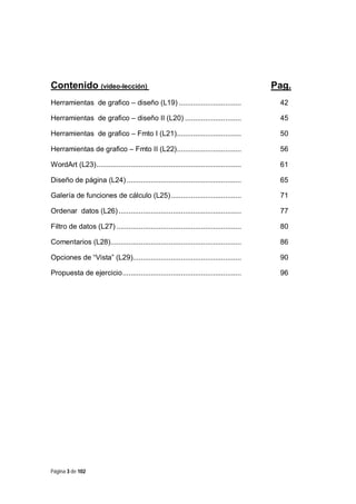 Contenido (video-lección)

Pag.

Herramientas de grafico – diseño (L19) ...............................

42

Herramientas de grafico – diseño II (L20) ............................

45

Herramientas de grafico – Fmto I (L21)................................

50

Herramientas de grafico – Fmto II (L22)................................

56

WordArt (L23)........................................................................

61

Diseño de página (L24) .........................................................

65

Galería de funciones de cálculo (L25)...................................

71

Ordenar datos (L26) .............................................................

77

Filtro de datos (L27) ..............................................................

80

Comentarios (L28).................................................................

86

Opciones de “Vista” (L29)......................................................

90

Propuesta de ejercicio...........................................................

96

Página 3 de 102

 