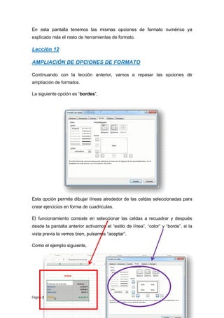 En esta pantalla tenemos las mismas opciones de formato numérico ya
explicado más el resto de herramientas de formato.

Lección 12
AMPLIACIÓN DE OPCIONES DE FORMATO
Continuando con la lección anterior, vamos a repasar las opciones de
ampliación de formatos.
La siguiente opción es “bordes”,

Esta opción permite dibujar líneas alrededor de las celdas seleccionadas para
crear ejercicios en forma de cuadriculas.
El funcionamiento consiste en seleccionar las celdas a recuadrar y después
desde la pantalla anterior activamos el “estilo de línea”, “color” y “borde”, si la
vista previa la vemos bien, pulsamos “aceptar”.
Como el ejemplo siguiente,

Página 32 de 102

 