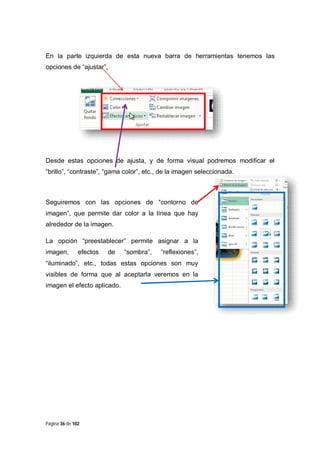En la parte izquierda de esta nueva barra de herramientas tenemos las
opciones de “ajustar”,

Desde estas opciones de ajusta, y de forma visual podremos modificar el
“brillo”, “contraste”, “gama color”, etc., de la imagen seleccionada.

Seguiremos con las opciones de “contorno de
imagen”, que permite dar color a la línea que hay
alrededor de la imagen.
La opción “preestablecer” permite asignar a la
imagen,

efectos

de

“sombra”,

“reflexiones”,

“iluminado”, etc., todas estas opciones son muy
visibles de forma que al aceptarla veremos en la
imagen el efecto aplicado.

Página 36 de 102

 