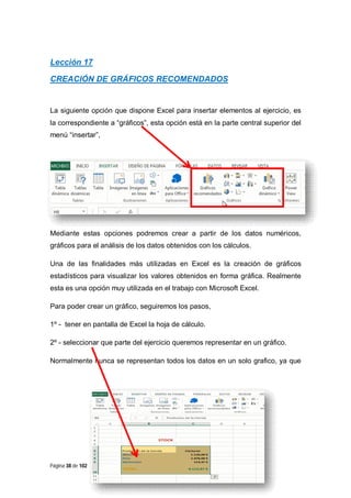 Lección 17
CREACIÓN DE GRÁFICOS RECOMENDADOS

La siguiente opción que dispone Excel para insertar elementos al ejercicio, es
la correspondiente a “gráficos”, esta opción está en la parte central superior del
menú “insertar”,

Mediante estas opciones podremos crear a partir de los datos numéricos,
gráficos para el análisis de los datos obtenidos con los cálculos.
Una de las finalidades más utilizadas en Excel es la creación de gráficos
estadísticos para visualizar los valores obtenidos en forma gráfica. Realmente
esta es una opción muy utilizada en el trabajo con Microsoft Excel.
Para poder crear un gráfico, seguiremos los pasos,
1º - tener en pantalla de Excel la hoja de cálculo.
2º - seleccionar que parte del ejercicio queremos representar en un gráfico.
Normalmente nunca se representan todos los datos en un solo grafico, ya que

Página 38 de 102

 