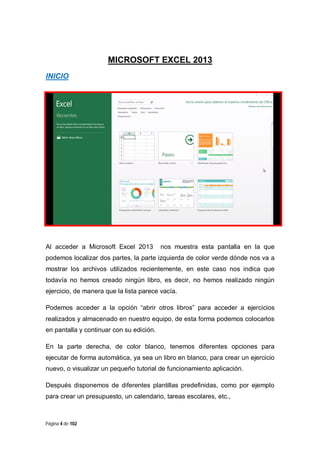 MICROSOFT EXCEL 2013
INICIO

Al acceder a Microsoft Excel 2013

nos muestra esta pantalla en la que

podemos localizar dos partes, la parte izquierda de color verde dónde nos va a
mostrar los archivos utilizados recientemente, en este caso nos indica que
todavía no hemos creado ningún libro, es decir, no hemos realizado ningún
ejercicio, de manera que la lista parece vacía.
Podemos acceder a la opción “abrir otros libros” para acceder a ejercicios
realizados y almacenado en nuestro equipo, de esta forma podemos colocarlos
en pantalla y continuar con su edición.
En la parte derecha, de color blanco, tenemos diferentes opciones para
ejecutar de forma automática, ya sea un libro en blanco, para crear un ejercicio
nuevo, o visualizar un pequeño tutorial de funcionamiento aplicación.
Después disponemos de diferentes plantillas predefinidas, como por ejemplo
para crear un presupuesto, un calendario, tareas escolares, etc.,

Página 4 de 102

 