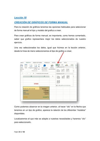 Lección 18
CREACIÓN DE GRÁFICOS DE FORMA MANUAL
Para la creación de gráficos tenemos las opciones habituales para seleccionar
de forma manual el tipo y modelo del grafico a crear.
Para crear gráficos de forma manual, es importante, como hemos comentado,
saber que grafico representara mejor los datos seleccionados de nuestro
ejercicio.
Una vez seleccionados los datos, igual que hicimos en la lección anterior,
desde la línea de menú seleccionamos el tipo de grafico a crear,

Como podemos observar en la imagen anterior, al hacer “clic” en la flecha que
tenemos en un tipo de grafico, aparece la relación de los diferentes “modelos”
disponibles.
Localizaremos el que más se adapte a nuestras necesidades y haremos “clic”
para seleccionarlo.

Página 42 de 102

 