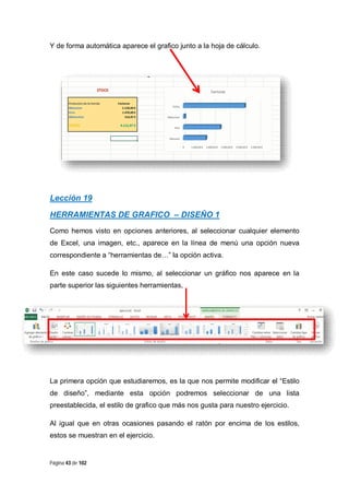Y de forma automática aparece el grafico junto a la hoja de cálculo.

Lección 19
HERRAMIENTAS DE GRAFICO – DISEÑO 1
Como hemos visto en opciones anteriores, al seleccionar cualquier elemento
de Excel, una imagen, etc., aparece en la línea de menú una opción nueva
correspondiente a “herramientas de…” la opción activa.
En este caso sucede lo mismo, al seleccionar un gráfico nos aparece en la
parte superior las siguientes herramientas,

La primera opción que estudiaremos, es la que nos permite modificar el “Estilo
de diseño”, mediante esta opción podremos seleccionar de una lista
preestablecida, el estilo de grafico que más nos gusta para nuestro ejercicio.
Al igual que en otras ocasiones pasando el ratón por encima de los estilos,
estos se muestran en el ejercicio.

Página 43 de 102

 