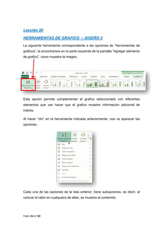 Lección 20
HERRAMIENTAS DE GRAFICO – DISEÑO 2
La siguiente herramienta correspondiente a las opciones de “herramientas de
gráficos”, la encontramos en la parte izquierda de la pantalla “Agregar elemento
de grafico”, como muestra la imagen,

Esta opción permite complementar el grafico seleccionado con diferentes
elementos que van hacer que el grafico muestre información adicional de
interés.
Al hacer “clic” en la herramienta indicada anteriormente, nos va aparecer las
opciones,

Cada una de las opciones de la lista anterior, tiene subopciones, es decir, al
colocar el ratón en cualquiera de ellas, se muestra el contenido.

Página 46 de 102

 