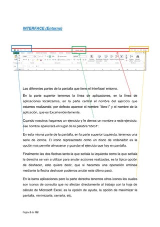 INTERFACE (Entorno)

Las diferentes partes de la pantalla que tiene el Interface/ entorno.
En la parte superior tenemos la línea de aplicaciones, en la línea de
aplicaciones localizamos, en la parte central el nombre del ejercicio que
estamos realizando, por defecto aparece el nombre “libro1” y el nombre de la
aplicación, que es Excel evidentemente.
Cuando nosotros hagamos un ejercicio y le demos un nombre a este ejercicio,
ese nombre aparecerá en lugar de la palabra “libro1”.
En esta misma parte de la pantalla, en la parte superior izquierda, tenemos una
serie de iconos. El icono representado como un disco de ordenador es la
opción nos permite almacenar y guardar el ejercicio que hay en pantalla.
Finalmente las dos flechas tanto la que señala la izquierda como la que señala
la derecha se van a utilizar para anular acciones realizadas, es la típica opción
de deshacer, esto quiere decir, que si hacemos una operación errónea
mediante la flecha deshacer podemos anular este último pasó.
En la barra aplicaciones pero la parte derecha tenemos otros iconos los cuales
son iconos de consulta que no afectan directamente al trabajo con la hoja de
cálculo de Microsoft Excel, es la opción de ayuda, la opción de maximizar la
pantalla, minimizarla, cerrarla, etc.

Página 5 de 102

 