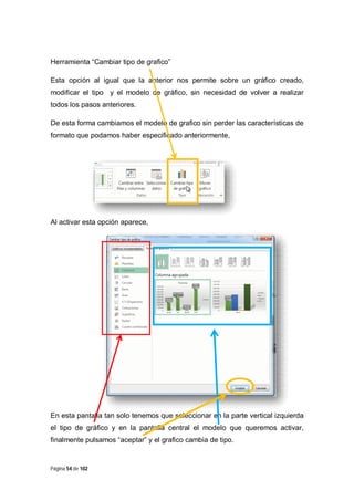 Herramienta “Cambiar tipo de grafico”
Esta opción al igual que la anterior nos permite sobre un gráfico creado,
modificar el tipo y el modelo de gráfico, sin necesidad de volver a realizar
todos los pasos anteriores.
De esta forma cambiamos el modelo de grafico sin perder las características de
formato que podamos haber especificado anteriormente,

Al activar esta opción aparece,

En esta pantalla tan solo tenemos que seleccionar en la parte vertical izquierda
el tipo de gráfico y en la pantalla central el modelo que queremos activar,
finalmente pulsamos “aceptar” y el grafico cambia de tipo.

Página 54 de 102

 