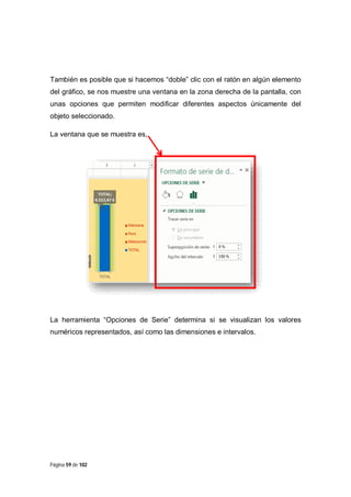 También es posible que si hacemos “doble” clic con el ratón en algún elemento
del gráfico, se nos muestre una ventana en la zona derecha de la pantalla, con
unas opciones que permiten modificar diferentes aspectos únicamente del
objeto seleccionado.
La ventana que se muestra es,

La herramienta “Opciones de Serie” determina si se visualizan los valores
numéricos representados, así como las dimensiones e intervalos.

Página 59 de 102

 