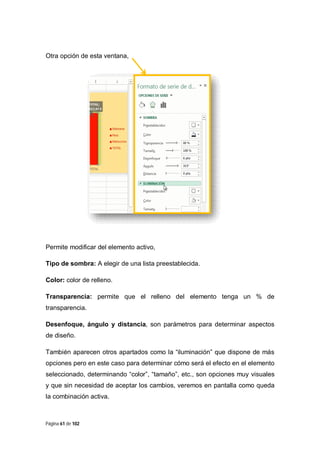 Otra opción de esta ventana,

Permite modificar del elemento activo,
Tipo de sombra: A elegir de una lista preestablecida.
Color: color de relleno.
Transparencia: permite que el relleno del elemento tenga un % de
transparencia.
Desenfoque, ángulo y distancia, son parámetros para determinar aspectos
de diseño.
También aparecen otros apartados como la “iluminación” que dispone de más
opciones pero en este caso para determinar cómo será el efecto en el elemento
seleccionado, determinando “color”, “tamaño”, etc., son opciones muy visuales
y que sin necesidad de aceptar los cambios, veremos en pantalla como queda
la combinación activa.

Página 61 de 102

 