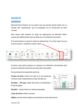 Lección 23
WORDART
Microsoft Excel dispone de una opción que nos permite escribir textos con un
formato más “espectacular” que el conseguido con la introducción de texto
“normal”.
Esta opción está presente en todas las aplicaciones de Microsoft Office,
aunque por defecto donde más se utiliza es en el tratamiento de textos.
El funcionamiento es igual en todas las aplicaciones. En primer lugar hay que
activar la opción mediante la opción “texto”

Al activar esta opción aparece un submenú con diferentes herramientas para
introducir diferentes elementos de texto dentro del gráfico.
Nos aparecerán las siguientes opciones,
Cuadro de texto: Inserta una caja en la que podremos
introducir texto independiente al texto del ejercicio.
Encabez. – Pie pag: añade texto para el encabezado y
el pie de página.
WordArt – Añade textos con efectos especiales.
Línea de forma: añade una línea.
Objeto: permite añadir objetos provenientes de otras aplicaciones.

Página 62 de 102

 