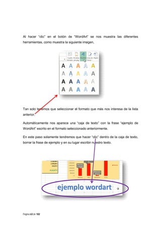 Al hacer “clic” en el botón de “WordArt” se nos muestra las diferentes
herramientas, como muestra la siguiente imagen,

Tan solo tenemos que seleccionar el formato que más nos interesa de la lista
anterior.
Automáticamente nos aparece una “caja de texto” con la frase “ejemplo de
WordArt” escrito en el formato seleccionado anteriormente.
En este paso solamente tendremos que hacer “clic” dentro de la caja de texto,
borrar la frase de ejemplo y en su lugar escribir nuestro texto.

Página 63 de 102

 