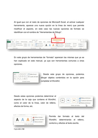 Al igual que con el resto de opciones de Microsoft Excel, al activar cualquier
herramienta, aparece una nueva opción en la línea de menú que permite
modificar el aspecto, en este caso las nuevas opciones de formato se
identifican con el nombre de “Herramientas de Dibujo”.

En este grupo de herramientas de “formato” aparecen las mismas que ya se
han explicado en este manual, ya que son herramientas comunes a otras
opciones.

Desde este grupo de opciones, podemos
dibujar objetos contenidos en la opción para
completar el WordArt.

Desde estas opciones podemos determinar el
aspecto de la caja que contiene el WordArt,
como el color de la línea, color de relleno,
efectos de forma, etc.

Permite
WordArt,

dar

formato

determinando

al

texto
el

relleno,

contorno y efectos al texto escrito.
Página 64 de 102

del

 
