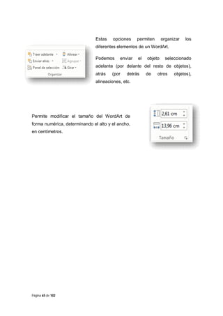 Estas

opciones

permiten

organizar

los

diferentes elementos de un WordArt.
Podemos

enviar

el

objeto

seleccionado

adelante (por delante del resto de objetos),
atrás

(por

detrás

alineaciones, etc.

Permite modificar el tamaño del WordArt de
forma numérica, determinando el alto y el ancho,
en centímetros.

Página 65 de 102

de

otros

objetos),

 