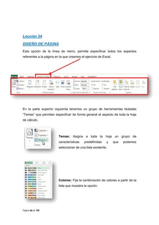 Lección 24
DISEÑO DE PÁGINA
Esta opción de la línea de menú, permite especificar todos los aspectos
referentes a la página en la que creamos el ejercicio de Excel.

En la parte superior izquierda tenemos un grupo de herramientas tituladas
“Temas” que permiten especificar de forma general el aspecto de toda la hoja
de cálculo.

Temas: Asigna a toda la hoja un grupo de
características

predefinidas

y

que

podemos

seleccionar de una lista existente.

Colores: Fija la combinación de colores a partir de la
lista que muestra la opción.

Página 66 de 102

 