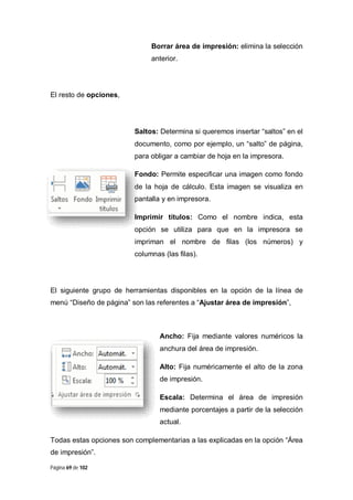 Borrar área de impresión: elimina la selección
anterior.

El resto de opciones,

Saltos: Determina si queremos insertar “saltos” en el
documento, como por ejemplo, un “salto” de página,
para obligar a cambiar de hoja en la impresora.
Fondo: Permite especificar una imagen como fondo
de la hoja de cálculo. Esta imagen se visualiza en
pantalla y en impresora.
Imprimir títulos: Como el nombre indica, esta
opción se utiliza para que en la impresora se
impriman el nombre de filas (los números) y
columnas (las filas).

El siguiente grupo de herramientas disponibles en la opción de la línea de
menú “Diseño de página” son las referentes a “Ajustar área de impresión”,

Ancho: Fija mediante valores numéricos la
anchura del área de impresión.
Alto: Fija numéricamente el alto de la zona
de impresión.
Escala: Determina el área de impresión
mediante porcentajes a partir de la selección
actual.
Todas estas opciones son complementarias a las explicadas en la opción “Área
de impresión”.
Página 69 de 102

 