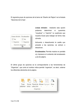 El siguiente grupo de opciones de la barra de “Diseño de Página” es la titulada
“Opciones de la hoja”,

Líneas división:
podemos

mediante esta opción

determinar

si

queremos

“visualizar” e “imprimir” la cuadricula que
muestra Excel para trabajar de forma más
cómoda.
Activando o desactivando la casilla que
precede a las opciones, se activan o
desactivan.
Encabezados: Permite mostrar en pantalla
o/y impresora el contenido del encabezado
y pie de página.

El último grupo de opciones es la correspondiente a las herramientas de
“Organizar”, que como el nombre indica permite “organizar”, es decir, ordenar
los diferentes elementos de la página.

Página 71 de 102

 