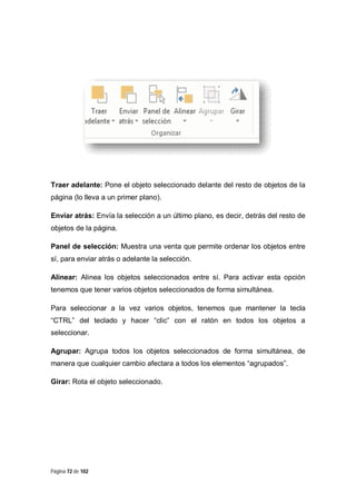 Traer adelante: Pone el objeto seleccionado delante del resto de objetos de la
página (lo lleva a un primer plano).
Enviar atrás: Envía la selección a un último plano, es decir, detrás del resto de
objetos de la página.
Panel de selección: Muestra una venta que permite ordenar los objetos entre
sí, para enviar atrás o adelante la selección.
Alinear: Alinea los objetos seleccionados entre sí. Para activar esta opción
tenemos que tener varios objetos seleccionados de forma simultánea.
Para seleccionar a la vez varios objetos, tenemos que mantener la tecla
“CTRL” del teclado y hacer “clic” con el ratón en todos los objetos a
seleccionar.
Agrupar: Agrupa todos los objetos seleccionados de forma simultánea, de
manera que cualquier cambio afectara a todos los elementos “agrupados”.
Girar: Rota el objeto seleccionado.

Página 72 de 102

 