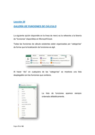 Lección 25
GALERÍA DE FUNCIONES DE CÁLCULO

La siguiente opción disponible en la línea de menú es la referente a la librería
de “funciones” disponibles en Microsoft Excel.
Todas las funciones de cálculo existentes están organizadas por “categorías”
de forma que la localización de funciones es ágil.

Al hacer “clic” en cualquiera de las “categorías” se mostrara una lista
desplegable con las funciones que contiene,

La

lista

de

funciones

ordenada alfabéticamente.

Página 73 de 102

aparece

siempre

 