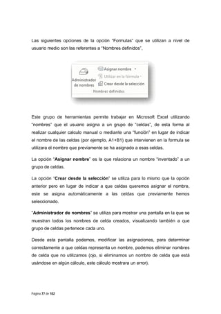 Las siguientes opciones de la opción “Formulas” que se utilizan a nivel de
usuario medio son las referentes a “Nombres definidos”,

Este grupo de herramientas permite trabajar en Microsoft Excel utilizando
“nombres” que el usuario asigna a un grupo de “celdas”, de esta forma al
realizar cualquier calculo manual o mediante una “función” en lugar de indicar
el nombre de las celdas (por ejemplo, A1+B1) que intervienen en la formula se
utilizara el nombre que previamente se ha asignado a esas celdas.
La opción “Asignar nombre” es la que relaciona un nombre “inventado” a un
grupo de celdas.
La opción “Crear desde la selección” se utiliza para lo mismo que la opción
anterior pero en lugar de indicar a que celdas queremos asignar el nombre,
este se asigna automáticamente a las celdas que previamente hemos
seleccionado.
“Administrador de nombres” se utiliza para mostrar una pantalla en la que se
muestran todos los nombres de celda creados, visualizando también a que
grupo de celdas pertenece cada uno.
Desde esta pantalla podemos, modificar las asignaciones, para determinar
correctamente a que celdas representa un nombre, podemos eliminar nombres
de celda que no utilizamos (ojo, si eliminamos un nombre de celda que está
usándose en algún cálculo, este cálculo mostrara un error).

Página 77 de 102

 
