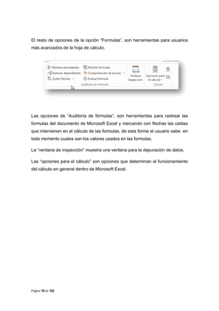 El resto de opciones de la opción “Formulas”, son herramientas para usuarios
más avanzados de la hoja de cálculo.

Las opciones de “Auditoría de fórmulas”, son herramientas para rastrear las
formulas del documento de Microsoft Excel y marcando con flechas las celdas
que intervienen en el cálculo de las formulas, de esta forma el usuario sabe en
todo momento cuales son los valores usados en las formulas.
La “ventana de inspección” muestra una ventana para la depuración de datos.
Las “opciones para el cálculo” son opciones que determinan el funcionamiento
del cálculo en general dentro de Microsoft Excel.

Página 78 de 102

 