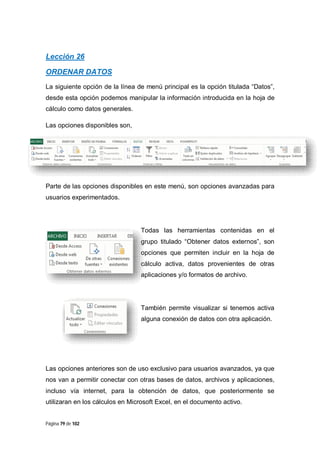 Lección 26
ORDENAR DATOS
La siguiente opción de la línea de menú principal es la opción titulada “Datos”,
desde esta opción podemos manipular la información introducida en la hoja de
cálculo como datos generales.
Las opciones disponibles son,

Parte de las opciones disponibles en este menú, son opciones avanzadas para
usuarios experimentados.

Todas las herramientas contenidas en el
grupo titulado “Obtener datos externos”, son
opciones que permiten incluir en la hoja de
cálculo activa, datos provenientes de otras
aplicaciones y/o formatos de archivo.

También permite visualizar si tenemos activa
alguna conexión de datos con otra aplicación.

Las opciones anteriores son de uso exclusivo para usuarios avanzados, ya que
nos van a permitir conectar con otras bases de datos, archivos y aplicaciones,
incluso vía internet, para la obtención de datos, que posteriormente se
utilizaran en los cálculos en Microsoft Excel, en el documento activo.

Página 79 de 102

 