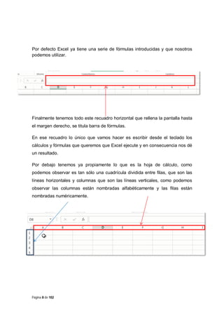 Por defecto Excel ya tiene una serie de fórmulas introducidas y que nosotros
podemos utilizar.

Finalmente tenemos todo este recuadro horizontal que rellena la pantalla hasta
el margen derecho, se titula barra de fórmulas.
En ese recuadro lo único que vamos hacer es escribir desde el teclado los
cálculos y fórmulas que queremos que Excel ejecute y en consecuencia nos dé
un resultado.
Por debajo tenemos ya propiamente lo que es la hoja de cálculo, como
podemos observar es tan sólo una cuadrícula dividida entre filas, que son las
líneas horizontales y columnas que son las líneas verticales, como podemos
observar las columnas están nombradas alfabéticamente y las filas están
nombradas numéricamente.

Página 8 de 102

 