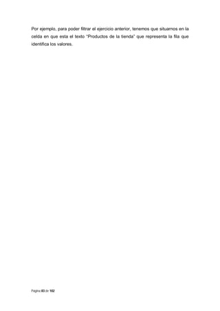 Por ejemplo, para poder filtrar el ejercicio anterior, tenemos que situarnos en la
celda en que esta el texto “Productos de la tienda” que representa la fila que
identifica los valores.

Página 83 de 102

 