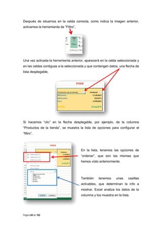 Después de situarnos en la celda correcta, como indica la imagen anterior,
activamos la herramienta de “Filtro”,

Una vez activada la herramienta anterior, aparecerá en la celda seleccionada y
en las celdas contiguas a la seleccionada y que contengan datos, una flecha de
lista desplegable,

Si hacemos “clic” en la flecha desplegable, por ejemplo, de la columna
“Productos de la tienda”, se muestra la lista de opciones para configurar el
“filtro”,

En la lista, tenemos las opciones de
“ordenar”, que son las mismas que
hemos visto anteriormente.

También

tenemos

unas

casillas

activables, que determinan la info a
mostrar. Excel analiza los datos de la
columna y los muestra en la lista.

Página 84 de 102

 